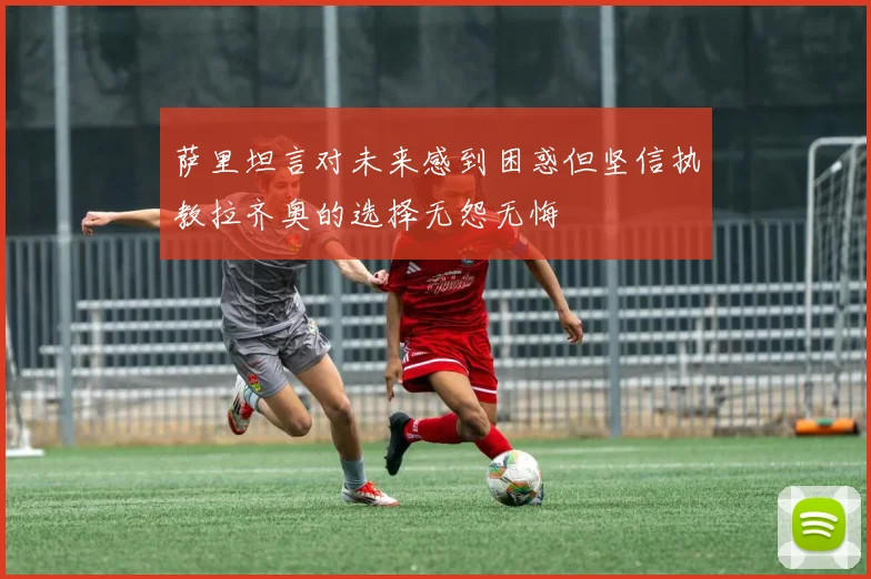 萨里坦言对未来感到困惑但坚信执教拉齐奥的选择无怨无悔