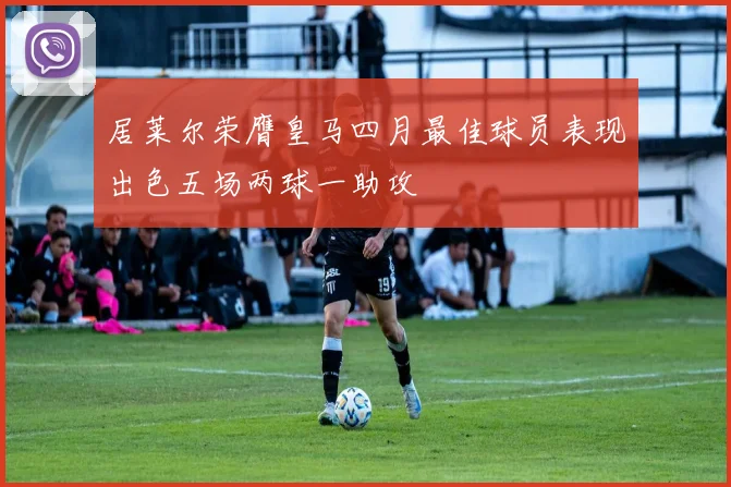 居莱尔荣膺皇马四月最佳球员表现出色五场两球一助攻