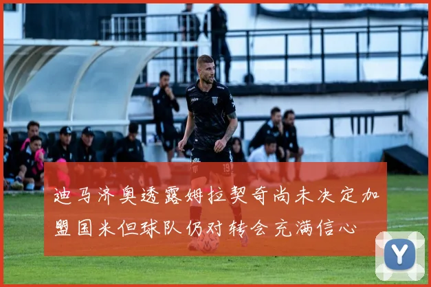迪马济奥透露姆拉契奇尚未决定加盟国米但球队仍对转会充满信心