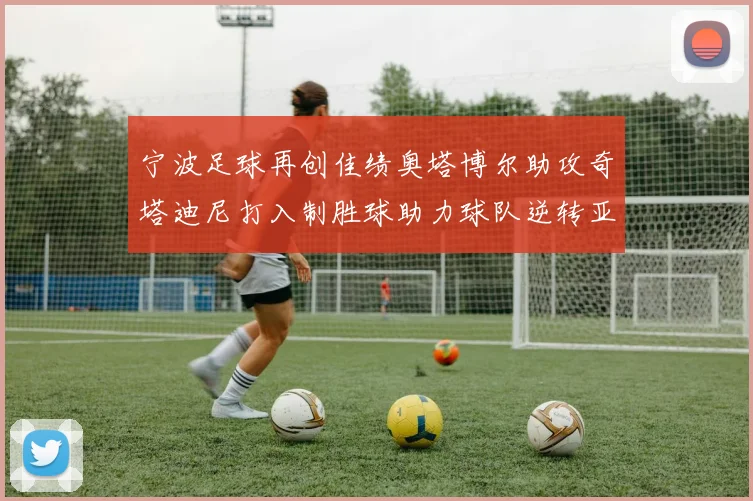 宁波足球再创佳绩奥塔博尔助攻奇塔迪尼打入制胜球助力球队逆转亚泰