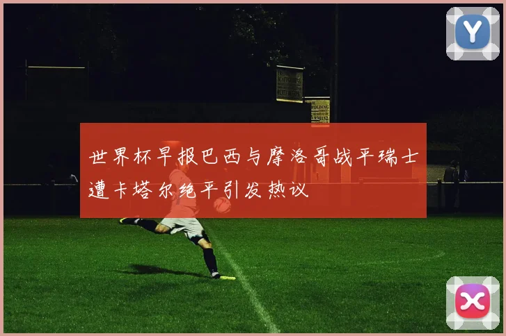 世界杯早报巴西与摩洛哥战平瑞士遭卡塔尔绝平引发热议