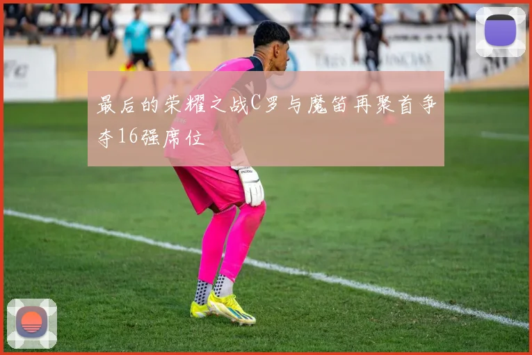 最后的荣耀之战C罗与魔笛再聚首争夺16强席位
