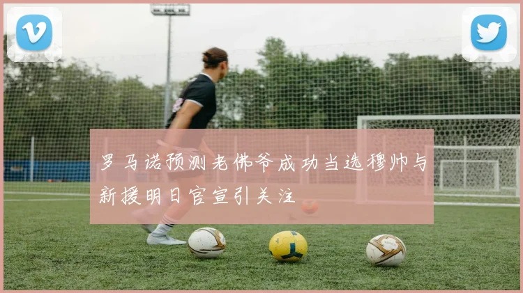 罗马诺预测老佛爷成功当选穆帅与新援明日官宣引关注