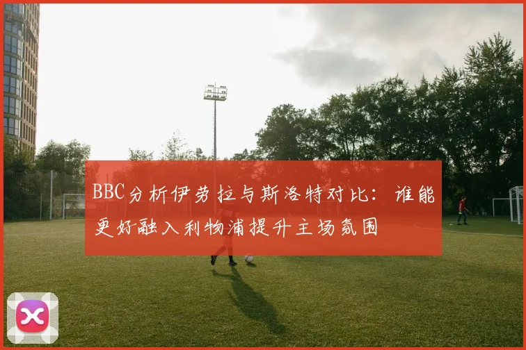 BBC分析伊劳拉与斯洛特对比：谁能更好融入利物浦提升主场氛围