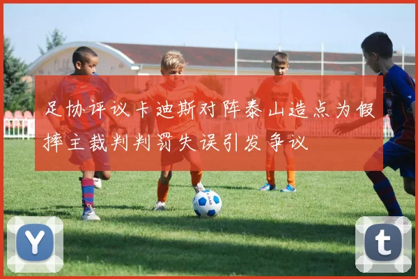 足协评议卡迪斯对阵泰山造点为假摔主裁判判罚失误引发争议