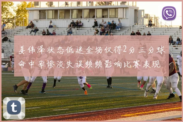 姜伟泽状态低迷全场仅得2分三分球命中率惨淡失误频频影响比赛表现