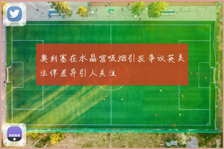 奥利塞在水晶宫吸烟引发争议英美法律差异引人关注