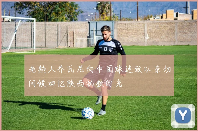 老熟人乔瓦尼向中国球迷致以亲切问候回忆陕西执教时光