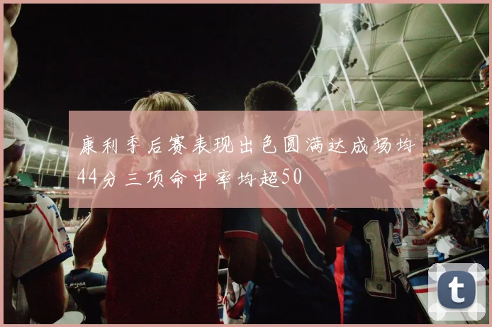 康利季后赛表现出色圆满达成场均44分三项命中率均超50